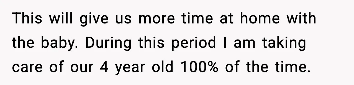 This will give us more time at home with the baby. During this period I am taking care of our 4 year old 100% of the time.