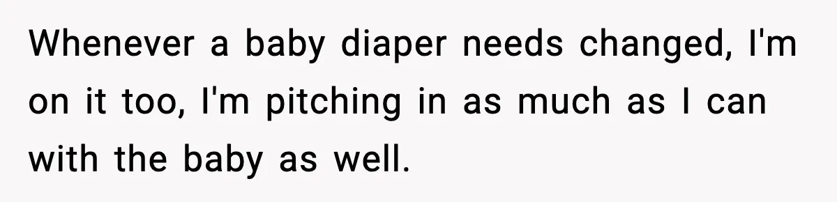 Whenever a baby diaper needs changed, I'm on it too, I'm pitching in as much as I can with the baby as well.