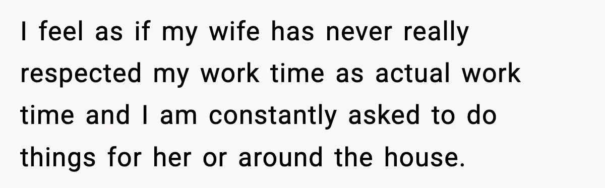 I feel as if my wife has never really respected my work time as actual work time and I am constantly asked to do things for her or around the...