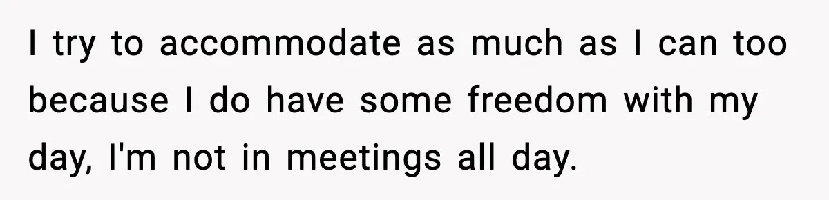 I try to accommodate as much as I can too because I do have some freedom with my day, I'm not in meetings all day.