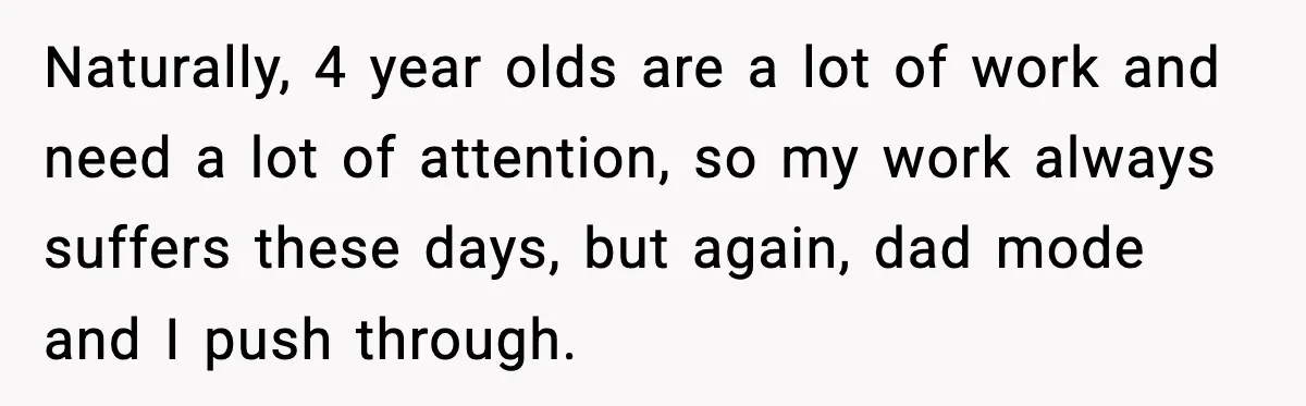 Naturally, 4 year olds are a lot of work and need a lot of attention, so my work always suffers these days, but again, dad mode and I push through.