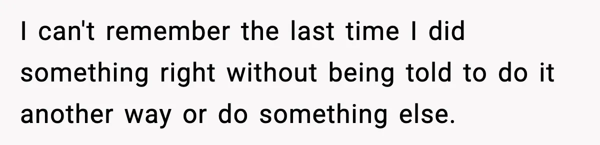 I can't remember the last time I did something right without being told to do it another way or do something else.