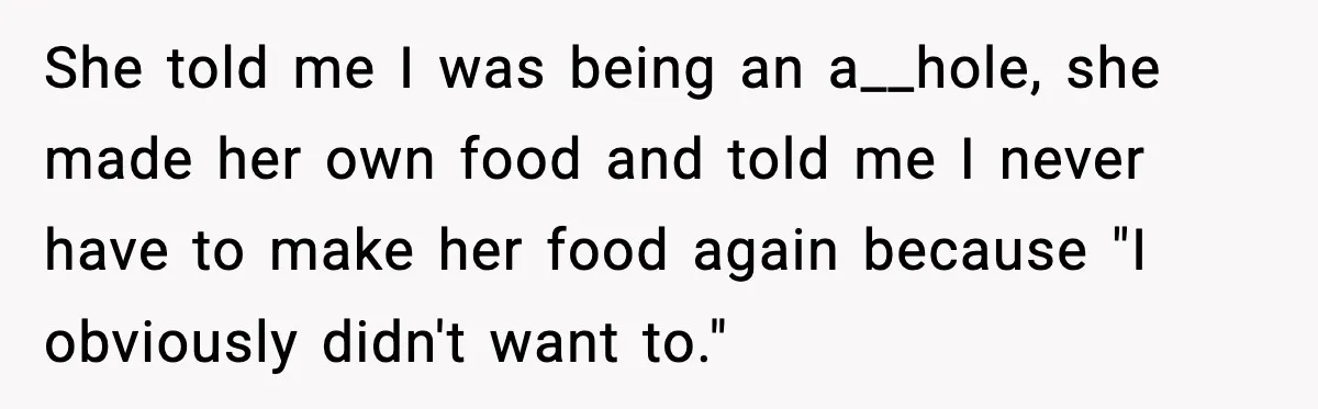 She told me I was being an a__hole, she made her own food and told me I never have to make her food again because "I obviously didn't want to."