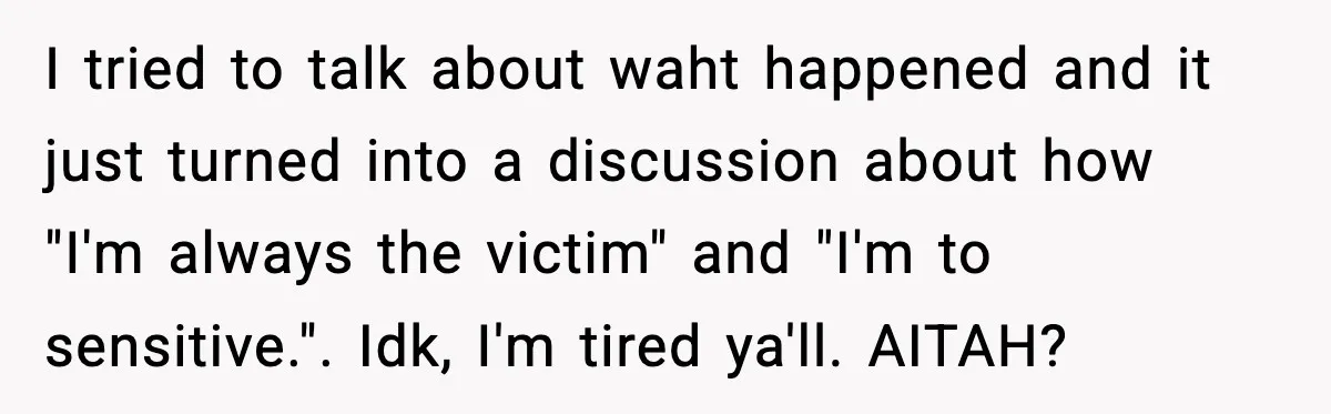 I tried to talk about waht happened and it just turned into a discussion about how "I'm always the victim" and "I'm to sensitive.". Idk, I'm tired ya'll. AITAH?