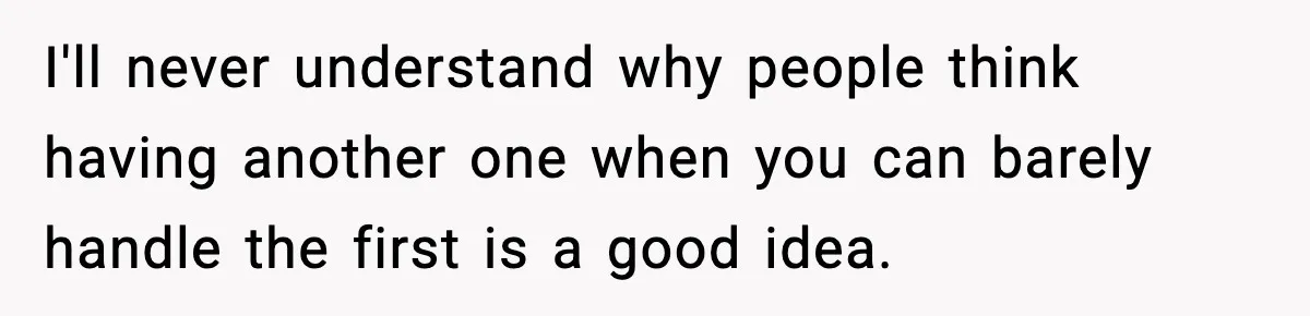 I'll never understand why people think having another one when you can barely handle the first is a good idea.