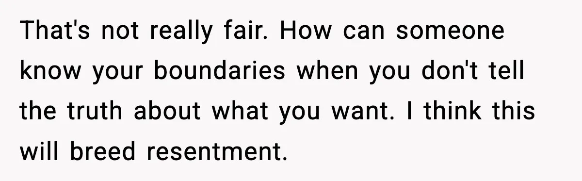 That's not really fair. How can someone know your boundaries when you don't tell the truth about what you want. I think this will breed resentment.