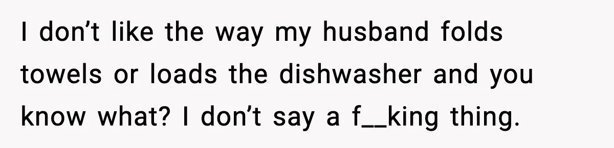 I don’t like the way my husband folds towels or loads the dishwasher and you know what? I don’t say a f__king thing.