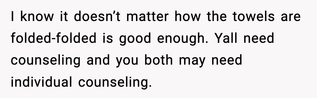 I know it doesn’t matter how the towels are folded-folded is good enough. Yall need counseling and you both may need individual counseling.