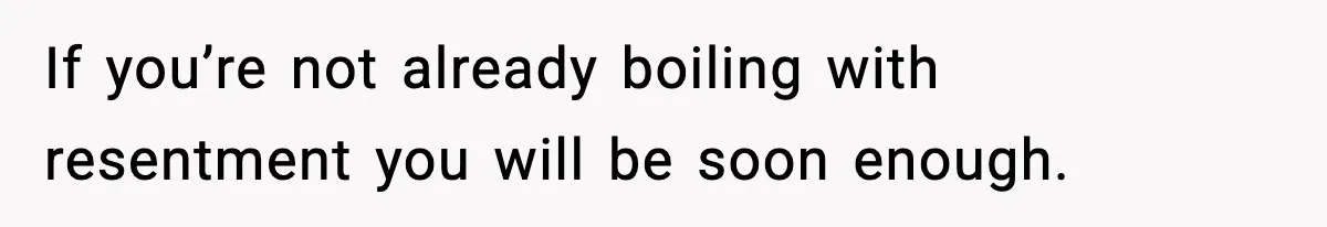If you’re not already boiling with resentment you will be soon enough.