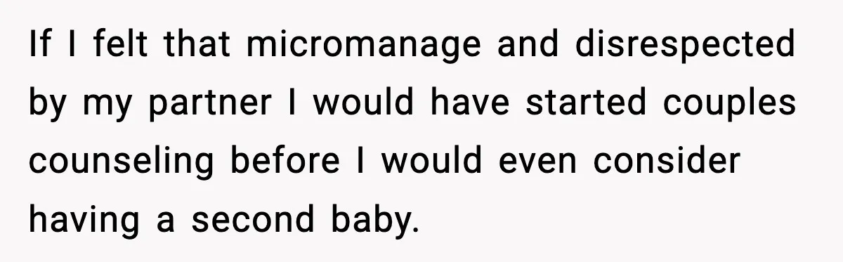 If I felt that micromanage and disrespected by my partner I would have started couples counseling before I would even consider having a second baby.