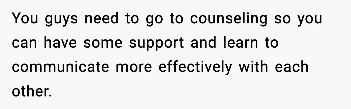 You guys need to go to counseling so you can have some support and learn to communicate more effectively with each other.