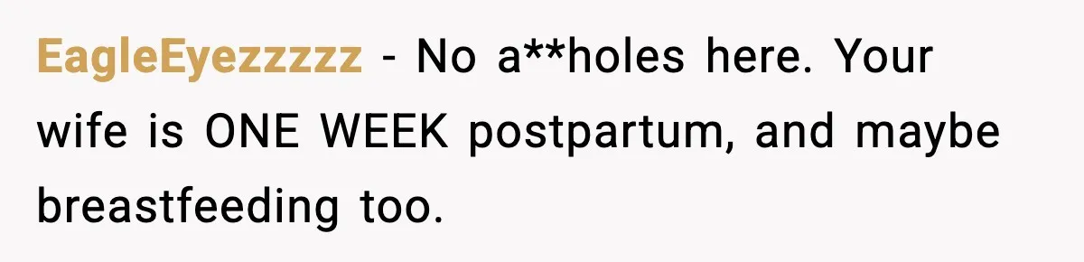 EagleEyezzzzz − No a**holes here. Your wife is ONE WEEK postpartum, and maybe breastfeeding too.