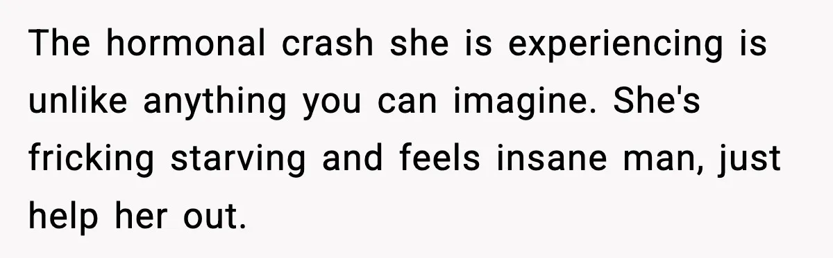 The hormonal crash she is experiencing is unlike anything you can imagine. She's fricking starving and feels insane man, just help her out.