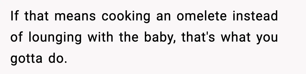If that means cooking an omelete instead of lounging with the baby, that's what you gotta do.