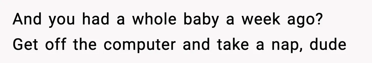 And you had a whole baby a week ago? Get off the computer and take a nap, dude