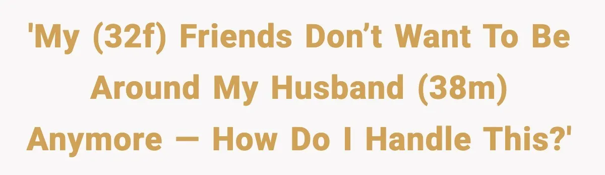 'My (32F) friends don’t want to be around my husband (38M) anymore — how do I handle this?'