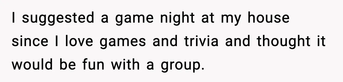 I suggested a game night at my house since I love games and trivia and thought it would be fun with a group.