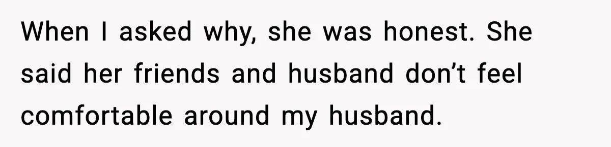 When I asked why, she was honest. She said her friends and husband don’t feel comfortable around my husband.