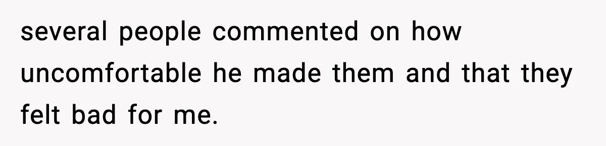 several people commented on how uncomfortable he made them and that they felt bad for me.