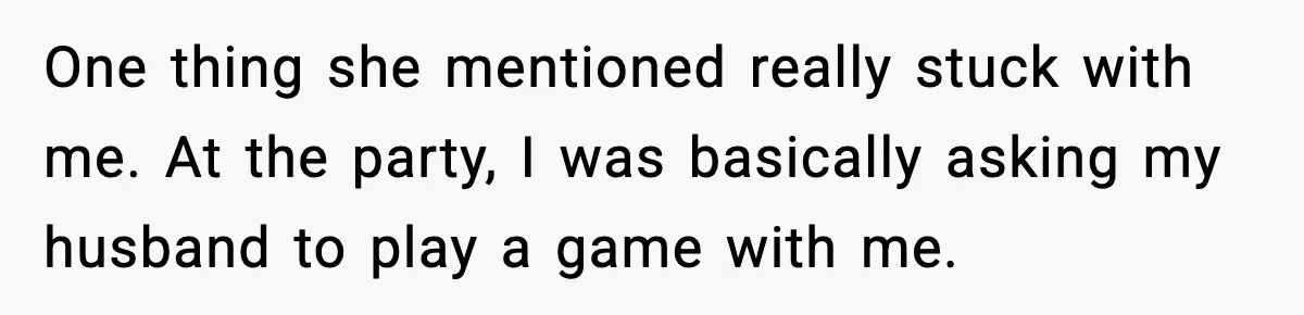 One thing she mentioned really stuck with me. At the party, I was basically asking my husband to play a game with me.