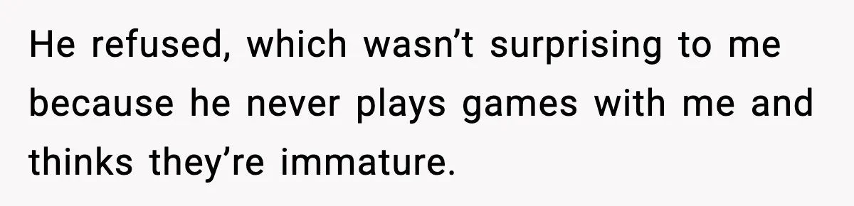 He refused, which wasn’t surprising to me because he never plays games with me and thinks they’re immature.