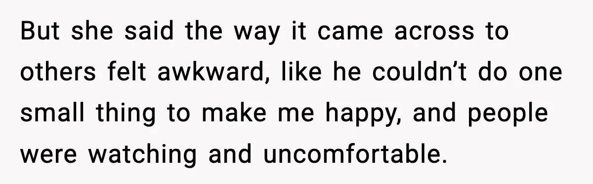 But she said the way it came across to others felt awkward, like he couldn’t do one small thing to make me happy, and people were watching and uncomfortable.