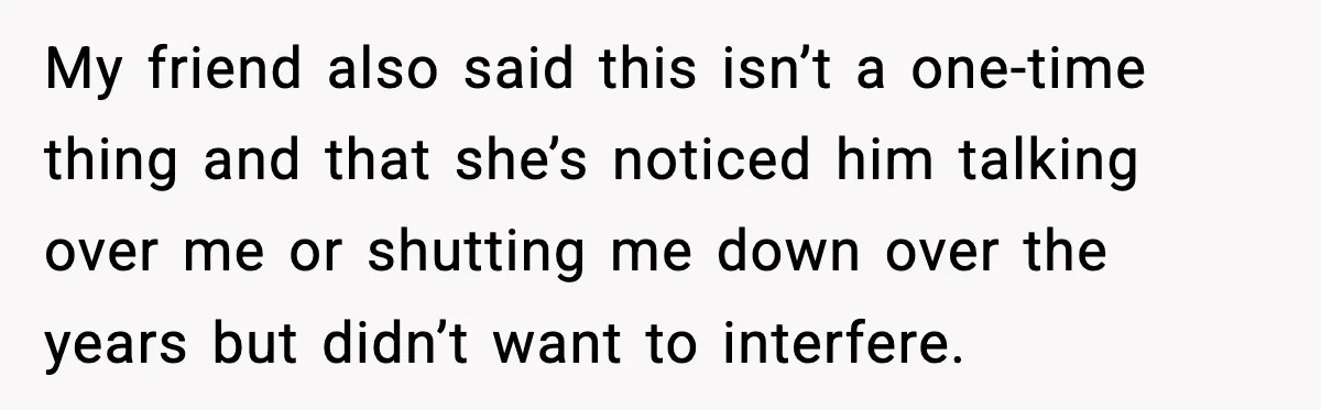 My friend also said this isn’t a one-time thing and that she’s noticed him talking over me or shutting me down over the years but didn’t want to interfere.