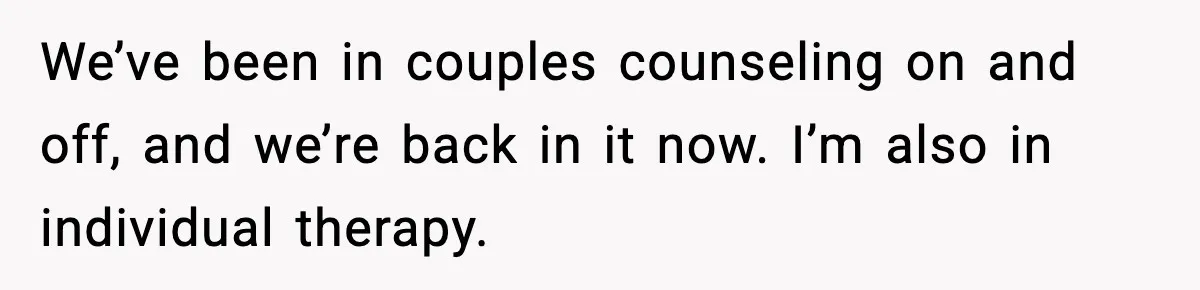 We’ve been in couples counseling on and off, and we’re back in it now. I’m also in individual therapy.