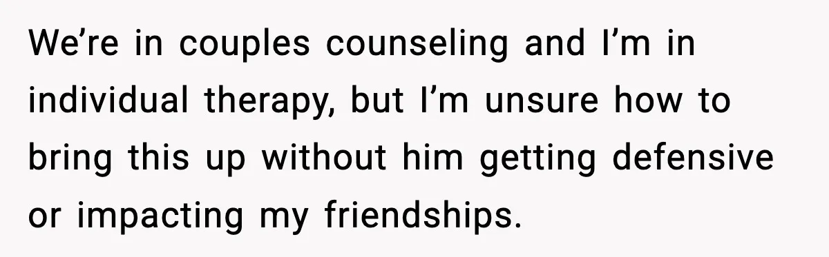 We’re in couples counseling and I’m in individual therapy, but I’m unsure how to bring this up without him getting defensive or impacting my friendships.