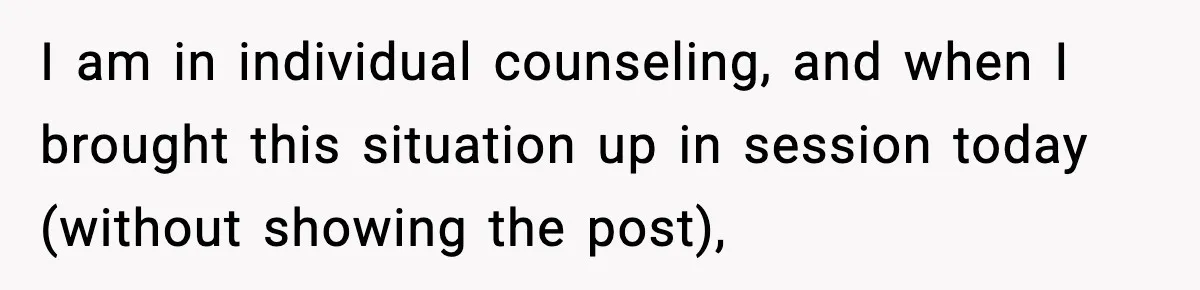 I am in individual counseling, and when I brought this situation up in session today (without showing the post),