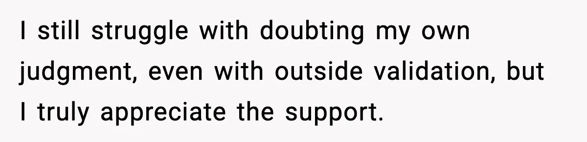 I still struggle with doubting my own judgment, even with outside validation, but I truly appreciate the support.