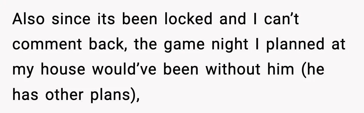 Also since its been locked and I can’t comment back, the game night I planned at my house would’ve been without him (he has other plans),