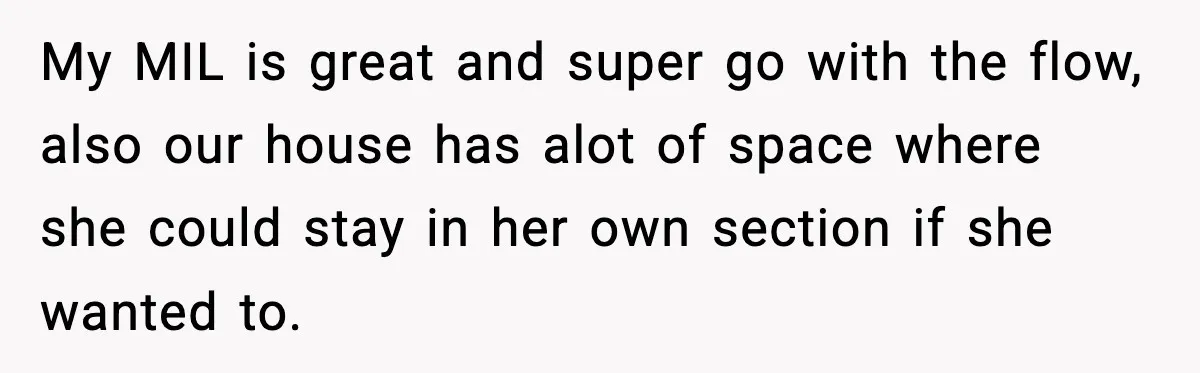 My MIL is great and super go with the flow, also our house has alot of space where she could stay in her own section if she wanted to.