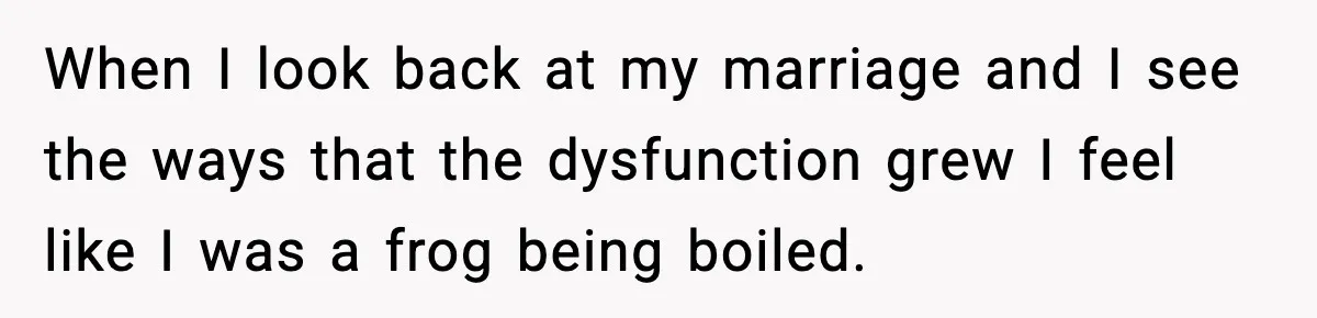 When I look back at my marriage and I see the ways that the dysfunction grew I feel like I was a frog being boiled.