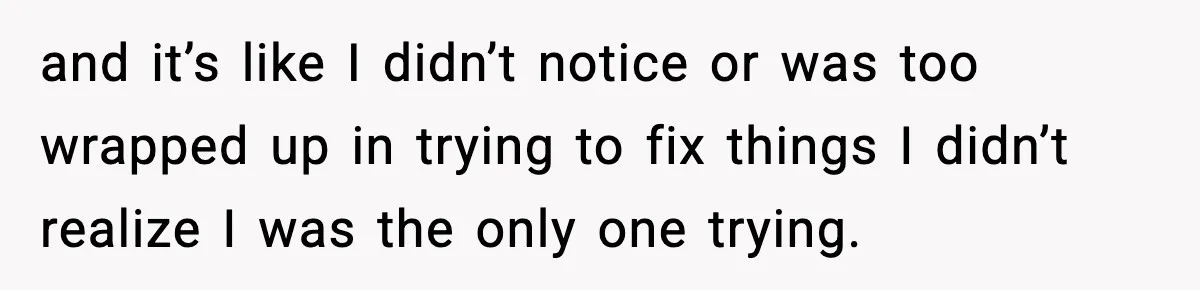 and it’s like I didn’t notice or was too wrapped up in trying to fix things I didn’t realize I was the only one trying.