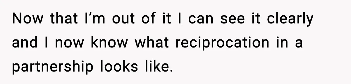 Now that I’m out of it I can see it clearly and I now know what reciprocation in a partnership looks like.