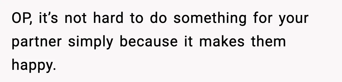 OP, it’s not hard to do something for your partner simply because it makes them happy.