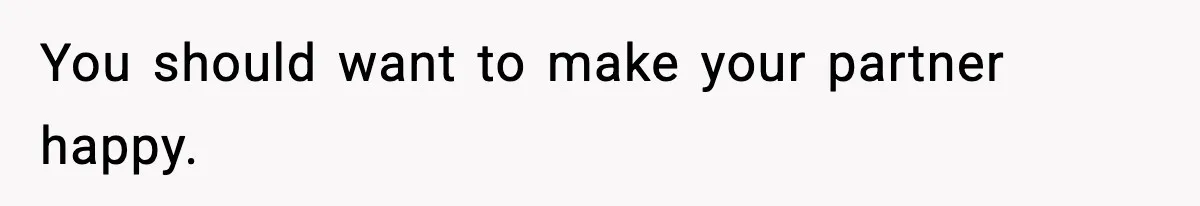 You should want to make your partner happy.
