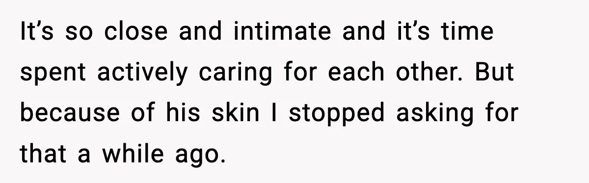 It’s so close and intimate and it’s time spent actively caring for each other. But because of his skin I stopped asking for that a while ago.