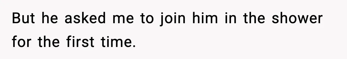 But he asked me to join him in the shower for the first time.