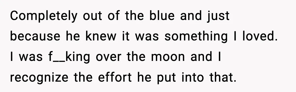 Completely out of the blue and just because he knew it was something I loved. I was f__king over the moon and I recognize the effort he put into that.