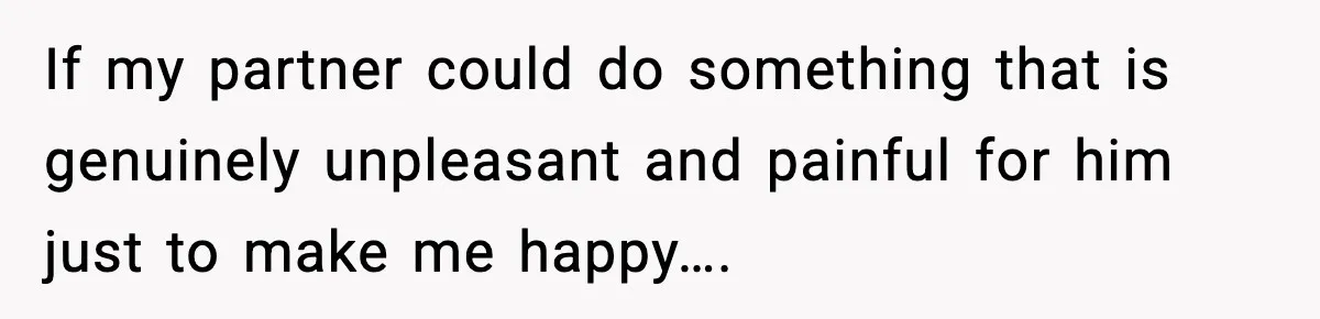 If my partner could do something that is genuinely unpleasant and painful for him just to make me happy….