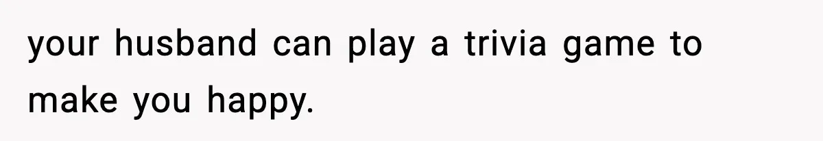 your husband can play a trivia game to make you happy.