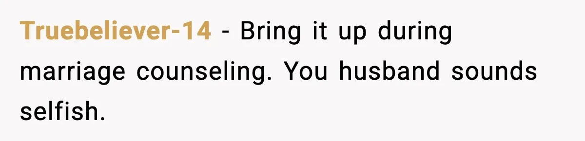 Truebeliever-14 − Bring it up during marriage counseling. You husband sounds selfish.