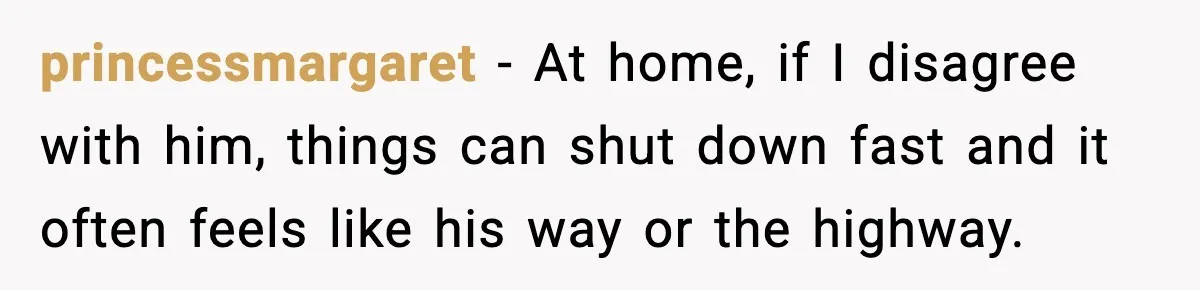 princessmargaret −  At home, if I disagree with him, things can shut down fast and it often feels like his way or the highway.