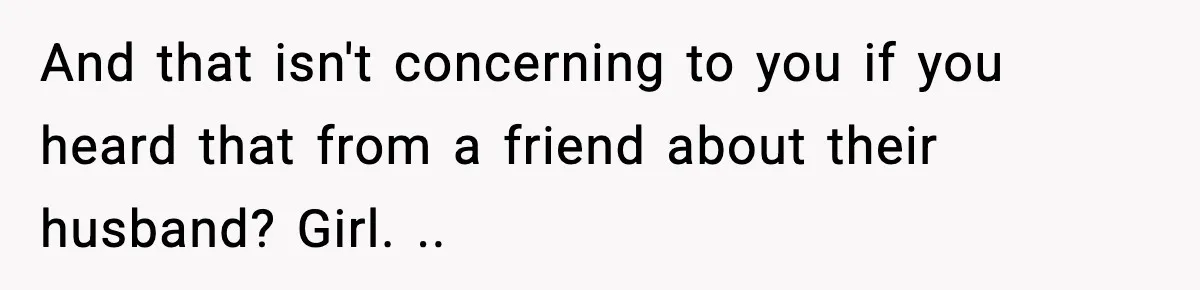 And that isn't concerning to you if you heard that from a friend about their husband? Girl. ..