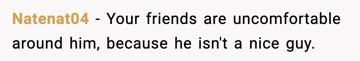 Natenat04 − Your friends are uncomfortable around him, because he isn't a nice guy.