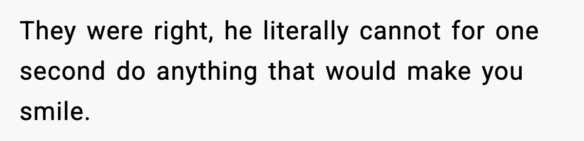They were right, he literally cannot for one second do anything that would make you smile.
