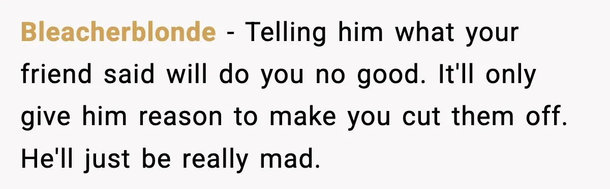 Bleacherblonde − Telling him what your friend said will do you no good. It'll only give him reason to make you cut them off. He'll just be really mad.