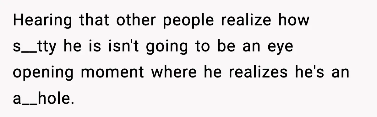 Hearing that other people realize how s__tty he is isn't going to be an eye opening moment where he realizes he's an a__hole.